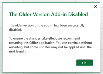 A dialog titled 'The Older Version Add-in Disabled'. The first paragraph says, 'The older version of the add-in has been successfully disabled.' Below this, a paragraph says, 'To ensure the changes take effect, we recommend restarting this Office application. You can continue without restarting, but some updates may not be applied until the next launch.' Below this is an OK button.