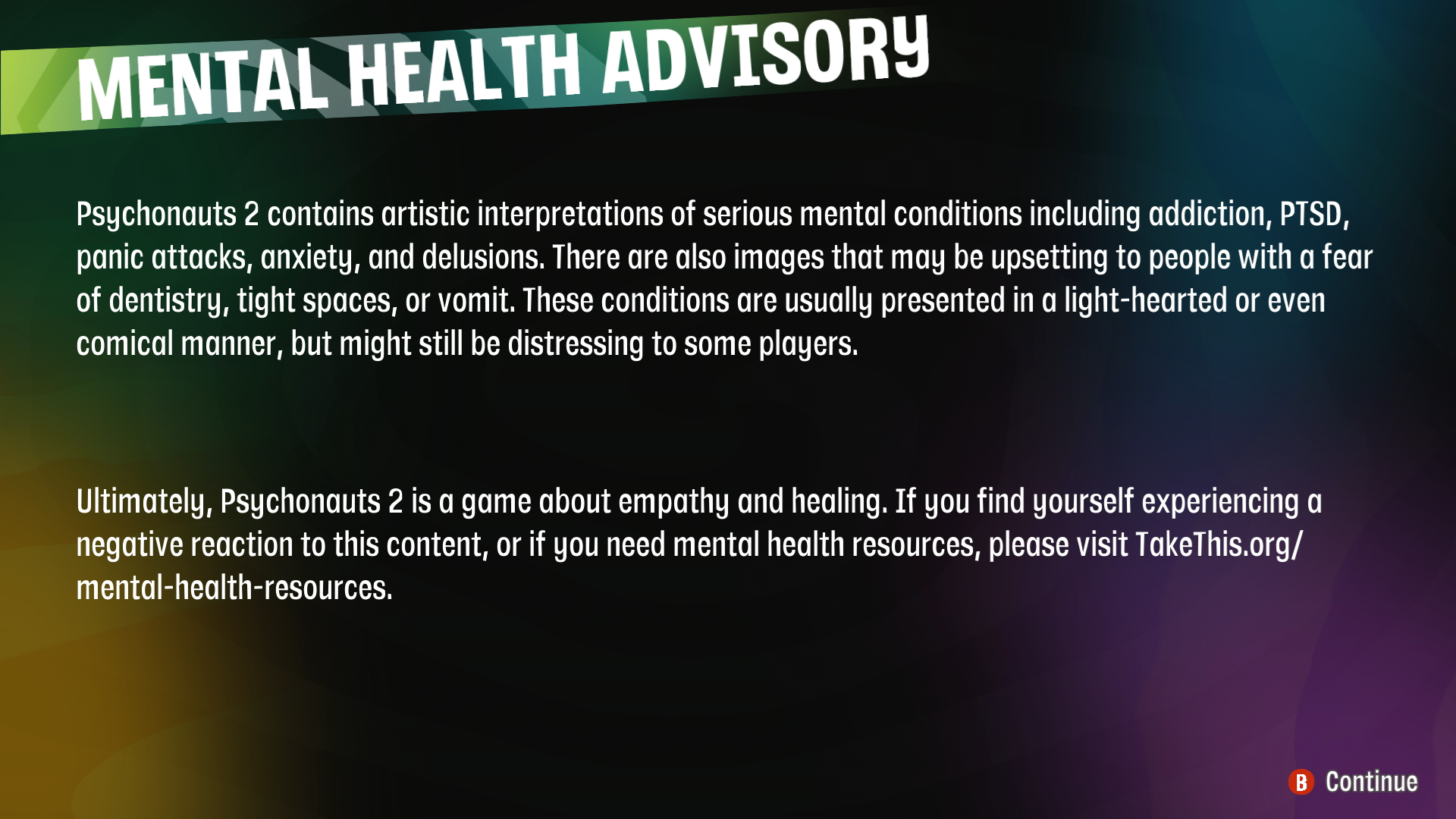 A screenshot of the Psychonauts 2 mental health advisory. The text in the advisory reads: "Psychonauts 2 contains artistic interpretations of series mental health conditions including addiction, PTSD, panic attacks, anxiety, and delusions. There are also images that may be upsetting to people with a fear of dentistry, tight spaces, or vomit. These conditions are usually presented in a light-hearted or even comical manner, but might still be distressing to some players. Ultimately, Psychonauts 2 is a game about empathy and healing. If you find yourself experiencing a negative reaction to this content, or if you need mental health resources, please visit takethis.org slash mental dash health dash resources.