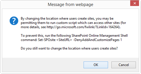An OK Cancel dialog box entitled Message from webpage which says, By changing the location where users create sites, you may be permitting them to run custom script which can access other sites (for more details, see http://go.microsoft.com/fwlink/?LinkId=164264). To prevent this, run the following SharePoint Online Management Shell command: Set-SPOsite <SiteURL> -DenyAddAndCustomizePages 1 Do you still want to change the location where users create sites?
