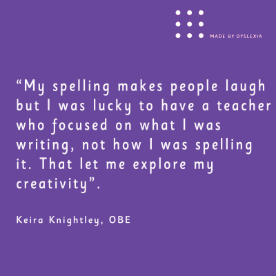 A graphic with this quote from Keira Knightley, OBE: “My spelling makes people laugh but I was lucky to have a teacher who focused on what I was writing, not how I was spelling it. That let me explore my creativity&quot;.