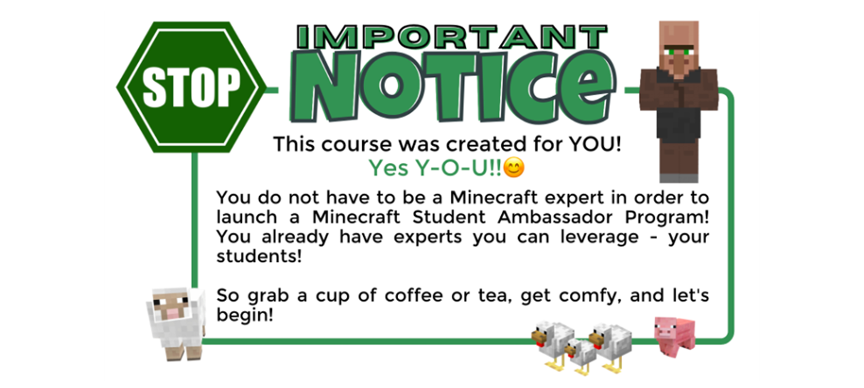 Illustration with a stop sign image and the text: Important notice. This course was created for you. Yes, y-o-u!. You don't have to be a Minecraft expert in order to launch a Minecraft Student Ambassador program. You already have experts you can leverage, your students. So grab a cup of coffee or tea, get comfy, and let's begin!