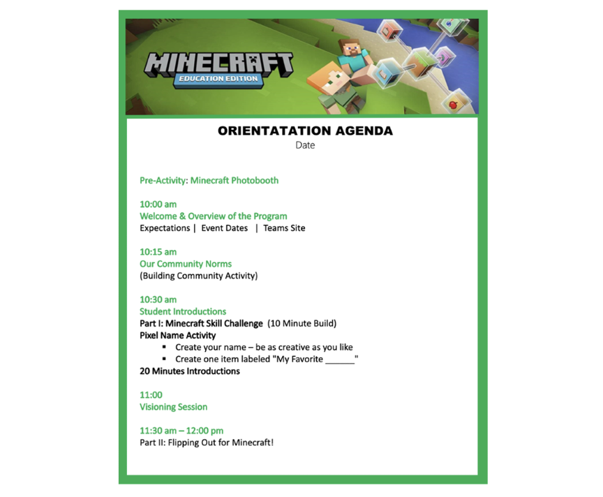 Illustration of a sample orientation agenda with the text:  Pre-activity. Minecraft photo booth. 10:00 am.​ Welcome and overview of the program. Expectations. Event dates. Teams Site. 10:15 am. Our community norms. A building community activity. 10:30 am. Student introductions. Part one: Minecraft skill Challenge, a 10-minute build.​ Pixel name activity. Directions. ​Create your name. Be as creative as you like. ​Create one item labeled &quot;My Favorite blank.&quot; 20 minutes. Student introductions​ using the pixel activity. 11:00 am. Whole group visioning session. 11:30 am – 12:00 pm. Part two. Flipping out for Minecraft.