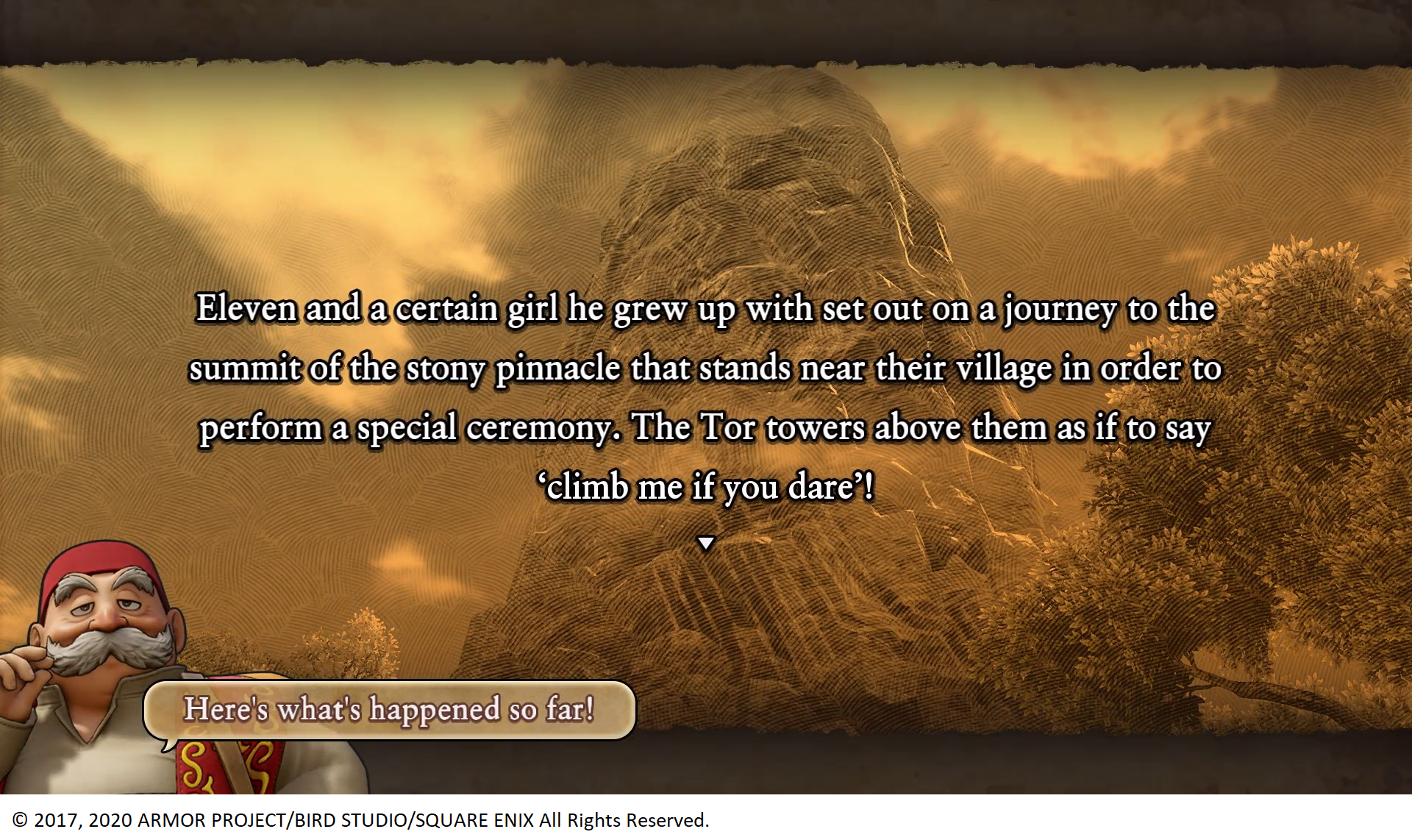 Dragon Quest XI S: Echoes of an Elusive Age screen shot with text reading, "Eleven and a certain girl he grew up with set out on a journey to the summit of the stony pinnacle that stands near their village in order to perform a special ceremony. The Tor towers above them as if to say 'climb me if you dare'! Rab, an elderly white man with big grey mustache, is in the lower right hand corner with a speech bubble saying "Here's what's happened so far!" Copyright on the bottom says "2017, 2020 Armor Project / Bird Studio / Square Enix All Rights Reserved.