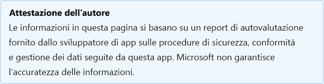 Attestazione del server di pubblicazione: le informazioni in questa pagina si basano su un report di autovalutazione fornito dallo sviluppatore dell'app sulle procedure di sicurezza, conformità e gestione dei dati seguite da questa app. Microsoft non garantisce l'accuratezza delle informazioni.