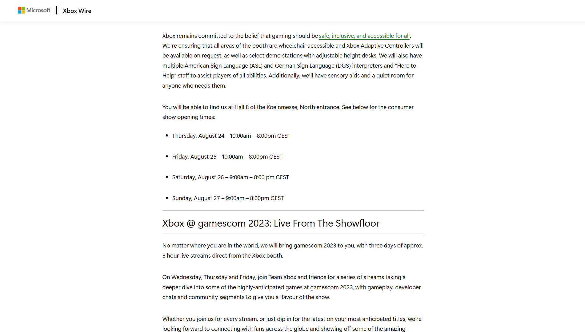 An Xbox Wire Post which reads, "Xbox remains committed to the belief that gaming should be safe, inclusive, and accessible for all. We're ensuring that all areas of the booth are wheelchair accessible and Xbox Adaptive Controllers will be available upon request,
as well as select demo stations with adjustable height desks. We will also have multiple American Sign Language (ASL) and German Sign Language (DGS) interpreters and "Here to Help" staff to assist players of all abilities. Additionally, we'll have sensory
aids and a quiet room for anyone who needs them."