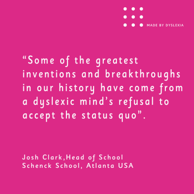 A graphic with this quote from Josh Clark head of school Schenck School Atlanta USA: “Some of the greatest inventions and breakthroughs in our history have come from a dyslexic minds refusal to accept the status quo&quot;.